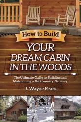 How to Build Your Dream Cabin in the Woods : The Ultimate Guide to Building and Maintaining a Backcountry Getaway