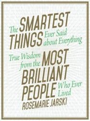 The Smartest Things Ever Said about Everything : True Wisdom from the Most Brilliant People Who Ever Lived