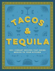 Tacos and Tequila the 100+ Vibrant Recipes That Bring Mexico to Your Kitchen