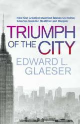 Triumph of the City : How Our Greatest Invention Makes Us Richer, Smarter, Greener, Healthier, and Happier