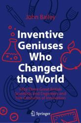 Inventive Geniuses Who Changed the World : Fifty-Three Great British Scientists and Engineers and Five Centuries of Innovation