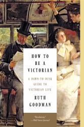 How to Be a Victorian : A Dawn-To-Dusk Guide to Victorian Life