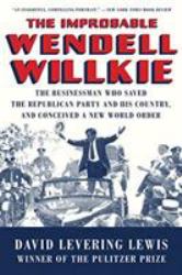 The Improbable Wendell Willkie : The Businessman Who Saved the Republican Party and His Country, and Conceived a New World Order