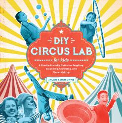 DIY Circus Lab for Kids : A Family- Friendly Guide for Juggling, Balancing, Clowning, and Show-Making