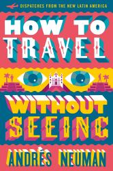 How to Travel Without Seeing : Dispatches from the New Latin America