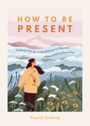 How to Be Present : Embrace the Art of Mindfulness to Discover Peace and Joy Every Day