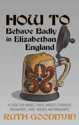 How to Behave Badly in Elizabethan England : A Guide for Knaves, Fools, Harlots, Cuckolds, Drunkards, Liars, Thieves, and Braggarts