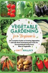 Vegetable Gardening for Beginners : The Complete Guide to Growing Vegetables with the Best Techniques and Tools for Successfully Growing Every Kind of Vegetable