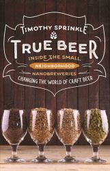 True Beer : Inside the Small, Neighborhood Nanobreweries Changing the World of Craft Beer