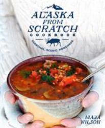 The Alaska from Scratch Cookbook : Seasonal. Scenic. Homemade