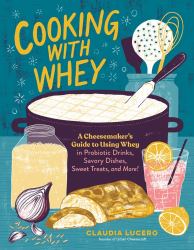 Cooking with Whey : A Cheesemaker's Guide to Using Whey in Probiotic Drinks, Savory Dishes, Sweet Treats, and More