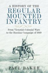 A History of the Regular Mounted Infantry : From Victoria's Colonial Wars to the Russian Campaign Of 1919