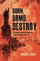 Burn, Bomb, Destroy : The German Sabotage Campaign in North America, 1914-1917