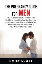 The Pregnancy Guide for Men : How to Be a Successful Father for the First Time: Everything You Need to Know to Enjoy Your New Role As a Father While Remaining Safe and Stress-Free Is Now Available for New Dads!