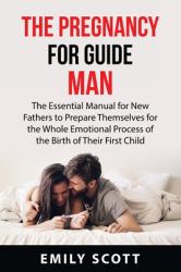 The Pregnancy Guide for Men : The Essential Manual for New Fathers to Prepare Themselves for the Whole Emotional Process of the Birth of Their First Child