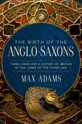 The Birth of the Anglo-Saxons : Three Kings and a History of Britain at the Dawn of the Viking Age