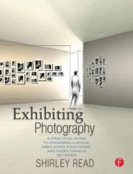 Exhibiting Photography : A Practical Guide to Choosing a Space, Displaying Your Work, and Everything in Between