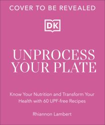 Unprocess Your Plate : Know Your Nutrition and Transform Your Health with 60 UPF-Free Recipes