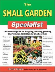 The Small Garden Specialist : The Essential Guide to Designing, Creating, Planting, Improving, and Maintaining Small Gardens