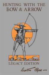 Hunting with the Bow and Arrow - Legacy Edition : The Classic Manual for Making and Using Archery Equipment for Marksmanship and Hunting