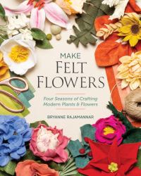 Make Felt Flowers : Four Seasons of Crafting Modern Plants and Flowers