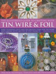 The Practical Illustrated Guide to Crafting with Tin, Wire and Foil : Make Stunning Gifts and Decorative Items for the Home and Garden with 100 Step-by-Step Projects