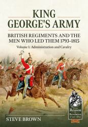 King George's Army - British Regiments and the Men Who Led Them 1793-1815 : Volume 1: Administration and Cavalry