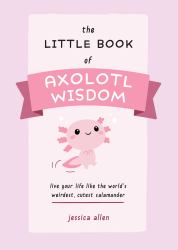 The Little Book of Axolotl Wisdom : Live Your Life Like the World's Weirdest, Cutest Salamander