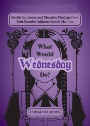 What Would Wednesday Do? : Gothic Guidance and Macabre Musings from Your Favorite Addams Family Member