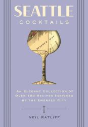 Seattle Cocktails : An Elegant Collection of over 100 Recipes Inspired by the Emerald City