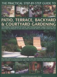 The Practical Step-By-Step Guide to Patio, Terrace, Backyard and Courtyard Gardening : An Inspiring Sourcebook of Classic and Contemporary Garden Designs with Ideas and Techniques to Suit Enclosed Outdoor Spaces of Every Shape and Size