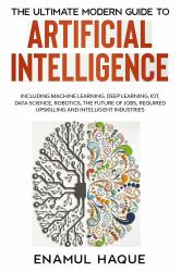 The Ultimate Modern Guide to Artificial Intelligence : Including Machine Learning, Deep Learning, IoT, Data Science, Robotics, the Future of Jobs, Required Upskilling and Intelligent Industries