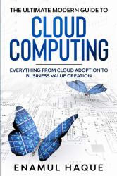 The Ultimate Modern Guide to Cloud Computing : Everything from Cloud Adoption to Business Value Creation