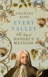 Every Valley : The Desperate Lives and Troubled Times That Gave Us Handel's Messiah