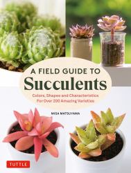 A Field Guide To Succulents : Colors, Shapes And Characteristics For Over 200 Amazing Varieties