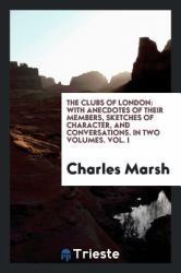 The Clubs of London : With Anecdotes of Their Members, Sketches of Character, and Conversations. in Two Volumes. Vol. I