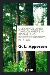 Gleanings after Time : Chapters in Social and Domestic History; Pp. 1-230