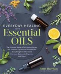 Everyday Healing with Essential Oils : The Ultimate Guide to DIY Aromatherapy and Essential Oil Natural Remedies for Everything from Mood and Hormone Balance to Digestion and Sleep