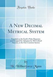 A New Decimal Metrical System : Founded on the Earth's Polar Diameter, and Designed for Adoption by All Civilized Nations, As the One Common System (Classic Reprint)