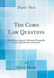 The Corn Law Question : Shortly Investigated; Addressed Principally to the Agriculturists of Scotland (Classic Reprint)