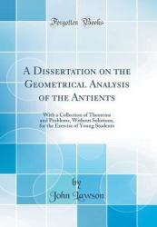 A Dissertation on the Geometrical Analysis of the Antients : With a Collection of Theorems and Problems, Without Solutions, for the Exercise of Young Students (Classic Reprint)