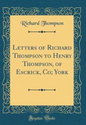 Letters of Richard Thompson to Henry Thompson, of Escrick, Co; York (Classic Reprint)