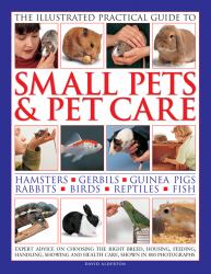 The Illustrated Practical Guide to Small Pets and Pet Care : Hamsters, Gerbils, Guinea Pigs, Rabbits, Birds, Reptiles, Fish