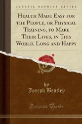 Health Made Easy for the People, or Physical Training, to Make Their Lives, in This World, Long and Happy (Classic Reprint)