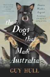 The Dogs That Made Australia : The Fascinating Untold Story of the Dog's Role in Building a Nation from the Whitely Award Winning Author of the Ferals That Ate Australia