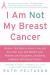 I Am Not My Breast Cancer : Women Talk Openly about Love and Sex, Hair Loss and Weight Gain, Mothers and Daughters, and Being a Woman with Breast Cancer