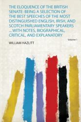 The Eloquence of the British Senate : Being a Selection of the Best Speeches of the Most Distinguished English, Irish, and Scotch Parliamentary Speakers ... with Notes, Biographical, Critical, and Explanatory