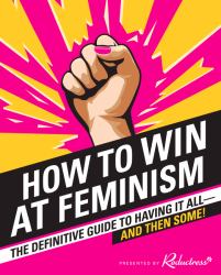 How to Win at Feminism : The Definitive Guide to Having It All--And Then Some!