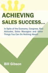 Achieving Sales Success : In Spite of the Economy, Congress, Bad Attitudes, Sales Managers and Other Things You Can Do Nothing About!