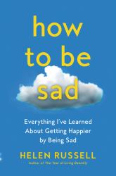 How to Be Sad : Everything I've Learned about Getting Happier by Being Sad